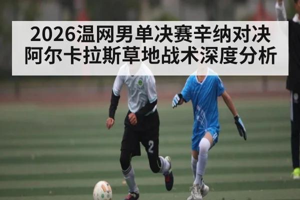 2026温网男单决赛辛纳对决阿尔卡拉斯草地战术深度分析