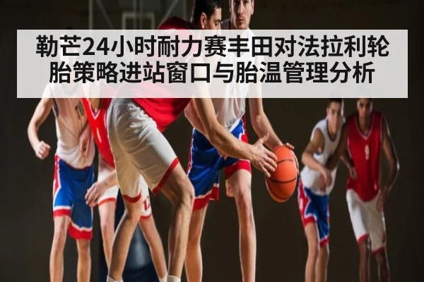 勒芒24小时耐力赛丰田对法拉利轮胎策略进站窗口与胎温管理分析